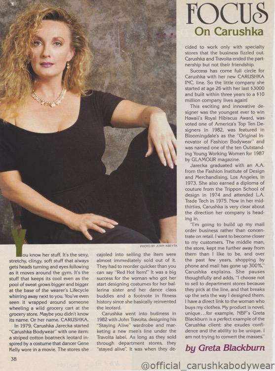 Press clipping from Ms. Fitness Magazine, November 1989, featuring a profile on designer Carushka Jarecka titled 'Focus on Carushka' by Greta Blackburn. "You've know her stuff..." maybe you don't know it's name or hers: Carushka. Text describes the history of Carushka Bodywear and the partnership with John Travolta for 'Staying Alive'. Her accolades as a designer including Hawaii's Royal Hibiscus Award, America's Top Ten Desingers in 1982, featured in Bllomingdales as the "original innovatory of Fashion Bodywear" and was named one of the ten Outstanding Young Working Women for 1987 by GLAMOUR Magazine.